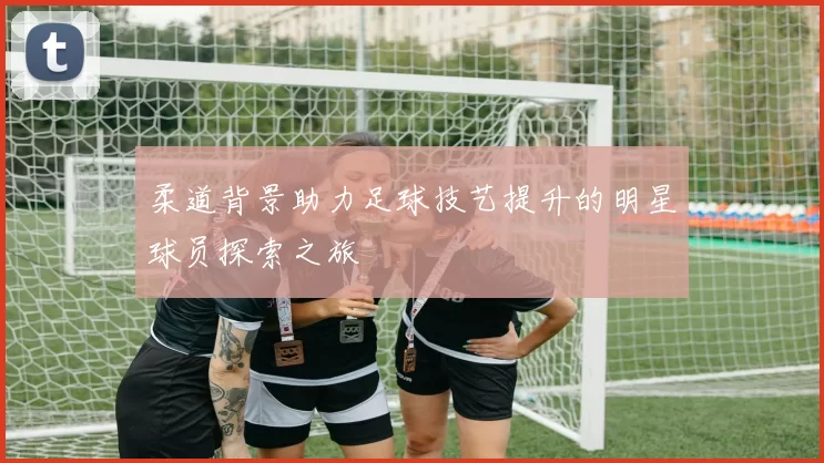 柔道背景助力足球技艺提升的明星球员探索之旅