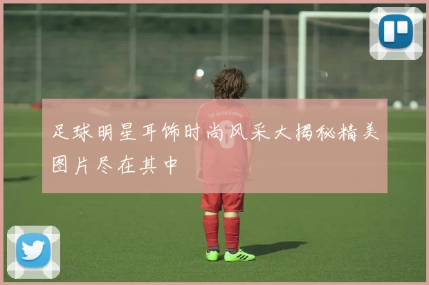 足球明星耳饰时尚风采大揭秘精美图片尽在其中