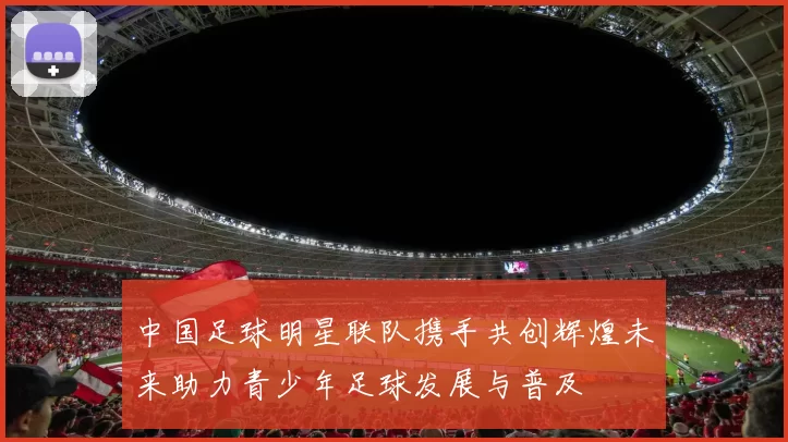中国足球明星联队携手共创辉煌未来助力青少年足球发展与普及