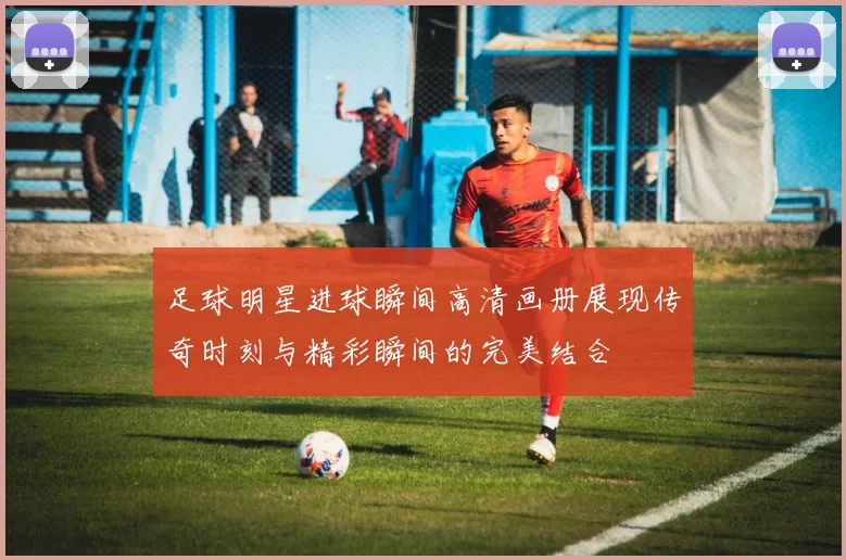 足球明星进球瞬间高清画册展现传奇时刻与精彩瞬间的完美结合