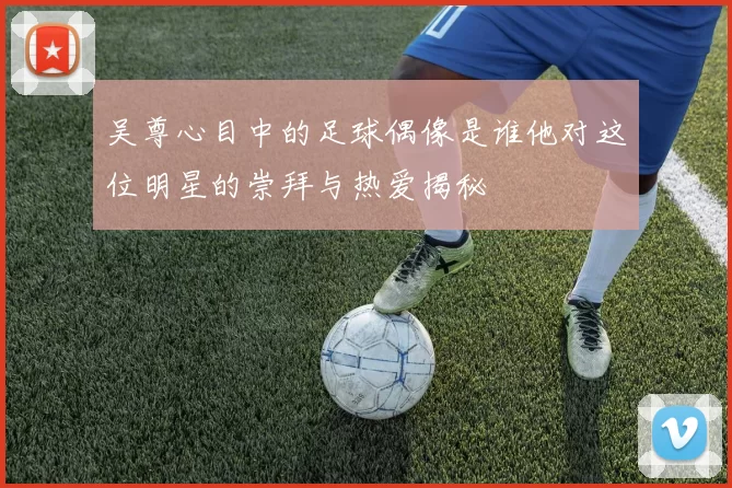 吴尊心目中的足球偶像是谁他对这位明星的崇拜与热爱揭秘