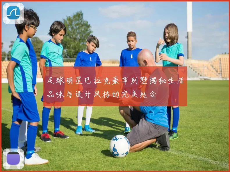 足球明星巴拉克豪华别墅揭秘生活品味与设计风格的完美结合
