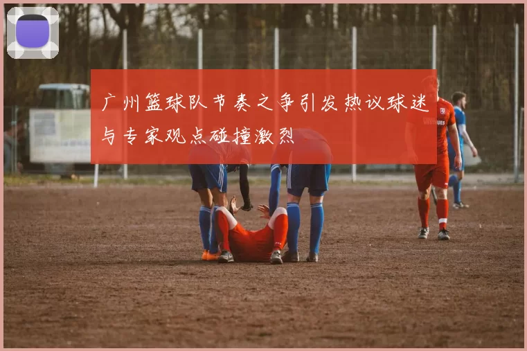 广州篮球队节奏之争引发热议球迷与专家观点碰撞激烈
