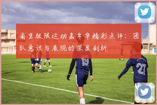 南京极限运动嘉年华精彩点评：团队意识与表现的深度剖析
