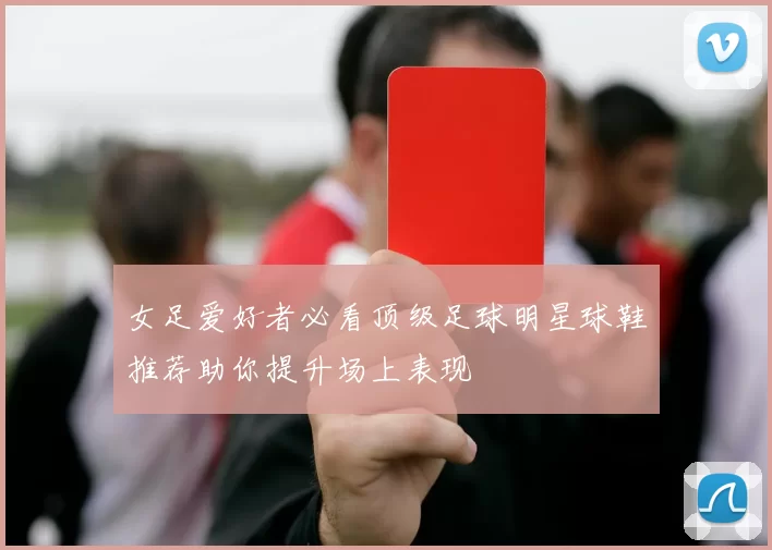 女足爱好者必看顶级足球明星球鞋推荐助你提升场上表现