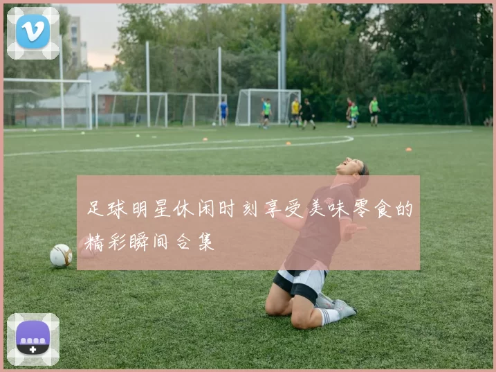足球明星休闲时刻享受美味零食的精彩瞬间合集