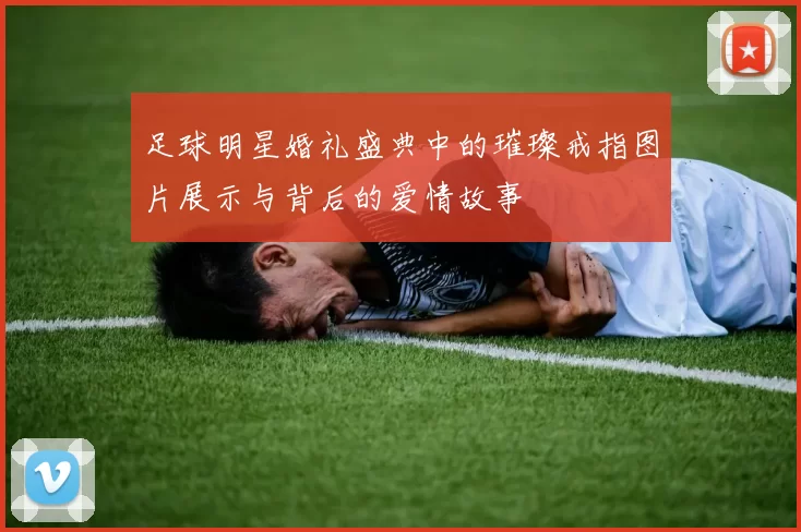足球明星婚礼盛典中的璀璨戒指图片展示与背后的爱情故事