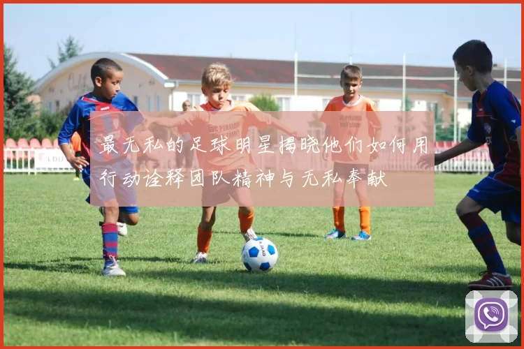 最无私的足球明星揭晓他们如何用行动诠释团队精神与无私奉献