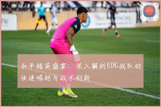 和平精英盛宴：深入解析EDG战队的快速崛起与战术创新