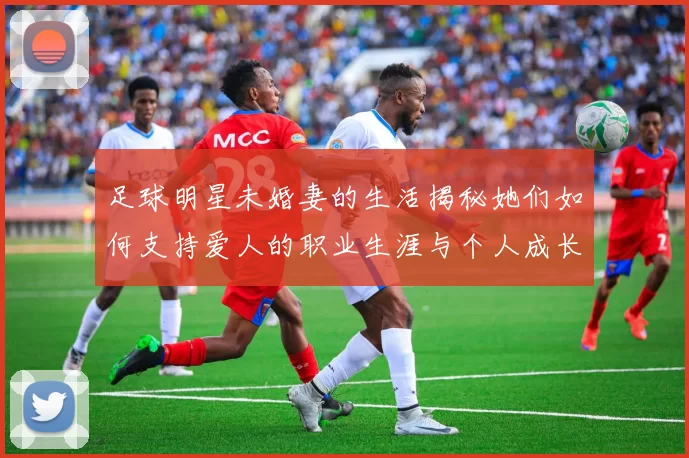 足球明星未婚妻的生活揭秘她们如何支持爱人的职业生涯与个人成长