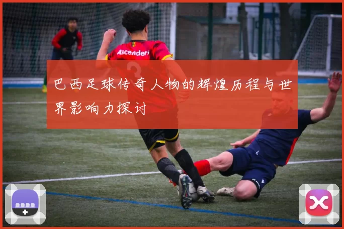 巴西足球传奇人物的辉煌历程与世界影响力探讨