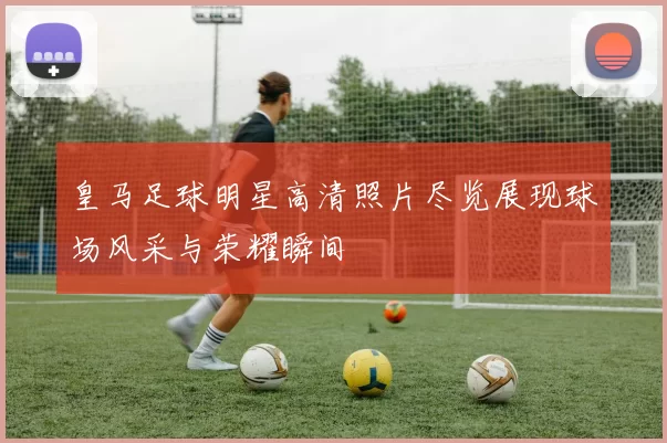 皇马足球明星高清照片尽览展现球场风采与荣耀瞬间