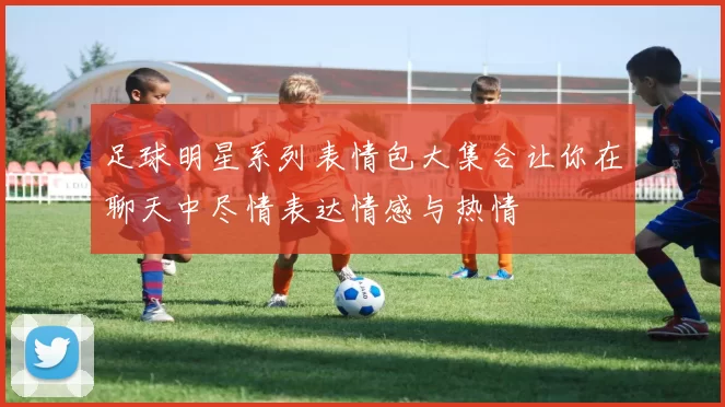 足球明星系列表情包大集合让你在聊天中尽情表达情感与热情