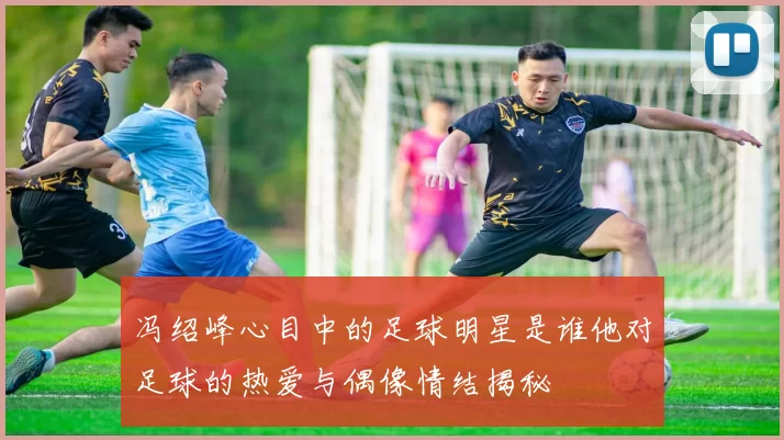冯绍峰心目中的足球明星是谁他对足球的热爱与偶像情结揭秘