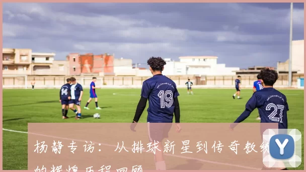 杨静专访：从排球新星到传奇教练的辉煌历程回顾