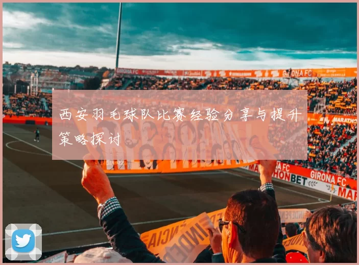 西安羽毛球队比赛经验分享与提升策略探讨