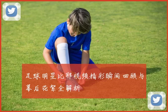足球明星比耶视频精彩瞬间回顾与幕后花絮全解析