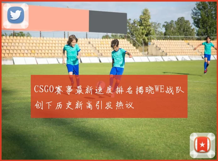 CSGO赛事最新速度排名揭晓WE战队创下历史新高引发热议