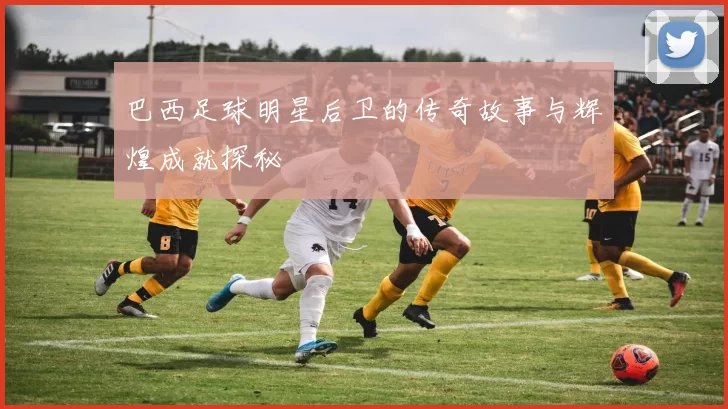 巴西足球明星后卫的传奇故事与辉煌成就探秘