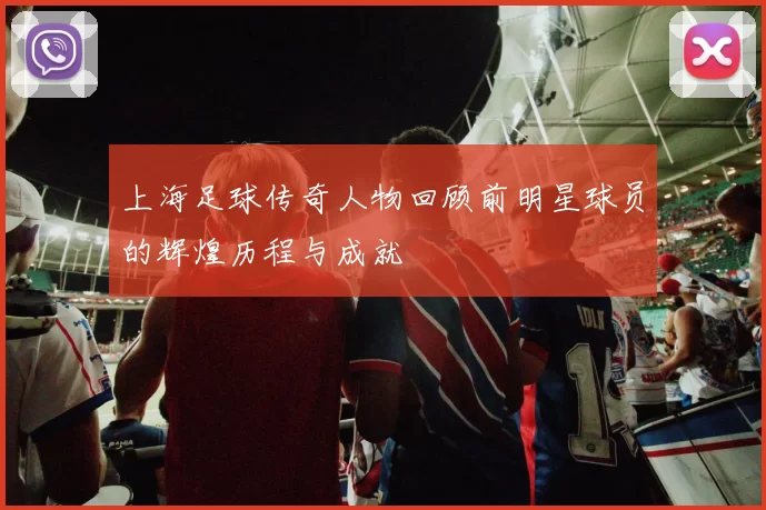上海足球传奇人物回顾前明星球员的辉煌历程与成就