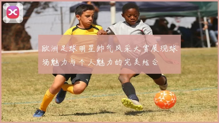 欧洲足球明星帅气风采大赏展现球场魅力与个人魅力的完美结合