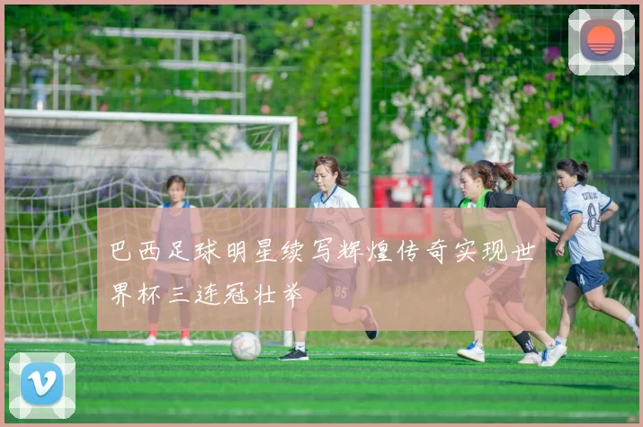 巴西足球明星续写辉煌传奇实现世界杯三连冠壮举